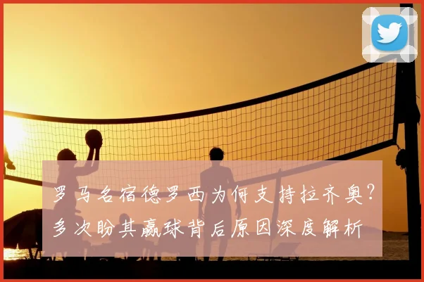 罗马名宿德罗西为何支持拉齐奥？多次盼其赢球背后原因深度解析