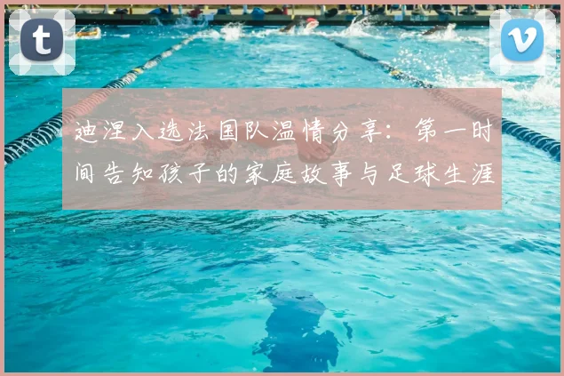 迪涅入选法国队温情分享：第一时间告知孩子的家庭故事与足球生涯