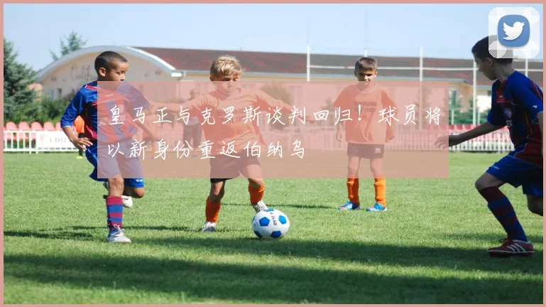 皇马正与克罗斯谈判回归！球员将以新身份重返伯纳乌
