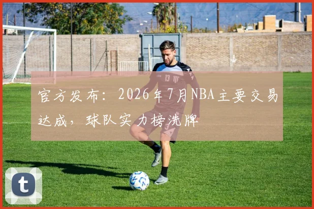 官方发布:2026年7月NBA主要交易达成,球队实力榜洗牌