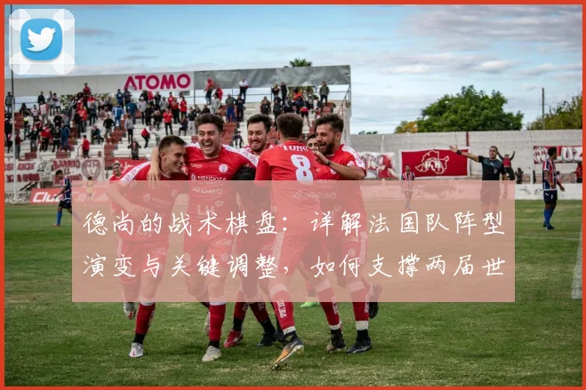 德尚的战术棋盘：详解法国队阵型演变与关键调整，如何支撑两届世界杯征程