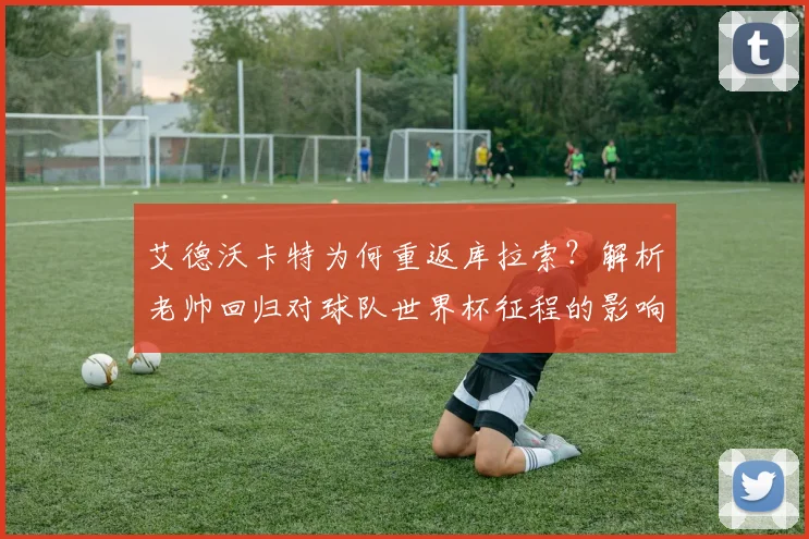 艾德沃卡特为何重返库拉索？解析老帅回归对球队世界杯征程的影响与备战策略