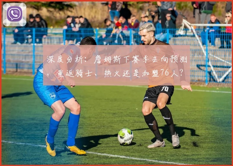 深度分析：詹姆斯下赛季去向预测，重返骑士、热火还是加盟76人？