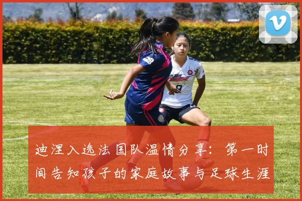 迪涅入选法国队温情分享：第一时间告知孩子的家庭故事与足球生涯